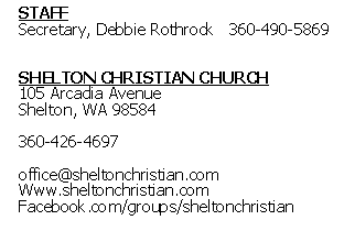 Text Box: STAFFSecretary, Debbie Rothrock	360-490-5869SHELTON CHRISTIAN CHURCH105 Arcadia Avenue Shelton, WA 98584360-426-4697office@sheltonchristian.comWww.sheltonchristian.comFacebook.com/groups/sheltonchristian